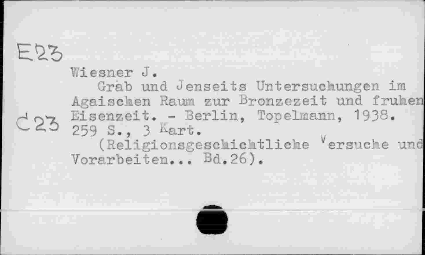 ﻿Е.1Ђ
Wiesner J.
Grab und Jenseits Untersuchungen im Ägäischen Raum zur Bronzezeit und frühen Eisenzeit. - Berlin, Topeimann, 1938» 259 S., 3 Kart.
(Religionsgeschichtliche “ersuche und Vorarbeiten... Bd.26).